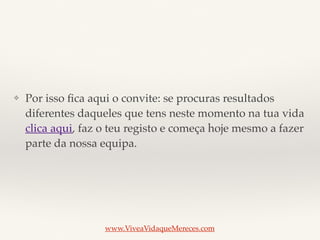 ❖ Por isso ﬁca aqui o convite: se procuras resultados
diferentes daqueles que tens neste momento na tua vida
clica aqui, faz o teu registo e começa hoje mesmo a fazer
parte da nossa equipa.
www.ViveaVidaqueMereces.com
 