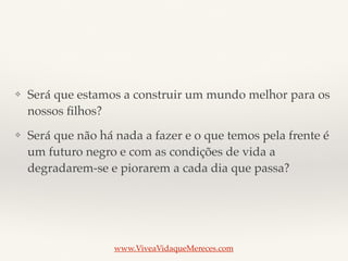 ❖ Será que estamos a construir um mundo melhor para os
nossos ﬁlhos?
❖ Será que não há nada a fazer e o que temos pela frente é
um futuro negro e com as condições de vida a
degradarem-se e piorarem a cada dia que passa?
www.ViveaVidaqueMereces.com
 