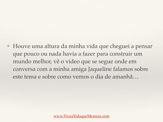 ❖ Houve uma altura da minha vida que cheguei a pensar
que pouco ou nada havia a fazer para construir um
mundo melhor, vê o video que se segue onde em
conversa com a minha amiga Jaqueline falamos sobre
este tema e sobre como vemos o dia de amanhã…
www.ViveaVidaqueMereces.com
 