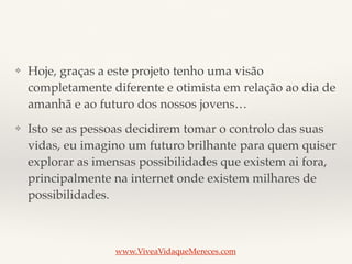 ❖ Hoje, graças a este projeto tenho uma visão
completamente diferente e otimista em relação ao dia de
amanhã e ao futuro dos nossos jovens…
❖ Isto se as pessoas decidirem tomar o controlo das suas
vidas, eu imagino um futuro brilhante para quem quiser
explorar as imensas possibilidades que existem ai fora,
principalmente na internet onde existem milhares de
possibilidades.
www.ViveaVidaqueMereces.com
 