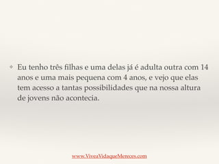 ❖ Eu tenho três ﬁlhas e uma delas já é adulta outra com 14
anos e uma mais pequena com 4 anos, e vejo que elas
tem acesso a tantas possibilidades que na nossa altura
de jovens não acontecia.
www.ViveaVidaqueMereces.com
 