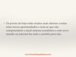 ❖ Os jovens de hoje estão muitos mais abertos a todas
estas novas oportunidades e nota-se que não
compreendem o atual sistema econômico e este novo
mundo na internet faz todo o sentido para eles.
www.ViveaVidaqueMereces.com
 