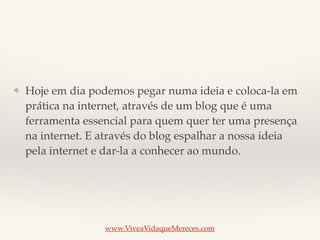 ❖ Hoje em dia podemos pegar numa ideia e coloca-la em
prática na internet, através de um blog que é uma
ferramenta essencial para quem quer ter uma presença
na internet. E através do blog espalhar a nossa ideia
pela internet e dar-la a conhecer ao mundo.
www.ViveaVidaqueMereces.com
 