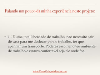 Falando um pouco da minha experiência neste projeto:
❖ 1 - É uma total liberdade de trabalho, não necessito sair
de casa para me deslocar para o trabalho, ter que
apanhar um transporte. Poderes escolher o teu ambiente
de trabalho e estares confortável seja ele onde for.
www.ViveaVidaqueMereces.com
 