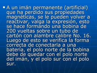 A un imán permanente (artificial) que ha perdido sus propiedades magnéticas, se le pueden volver a reactivar, valga la expresión, esto se hace formando una bobina de 200 vueltas sobre un tubo de cartón con alambre calibre No. 16. Luego de esto se verifica la forma correcta de conectarla a una batería, el polo norte de la bobina debe de quedar con el polo norte del imán, y el polo sur con el polo sur.  