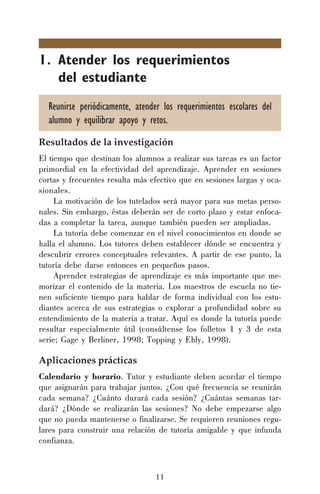 11
1. Atender los requerimientos
del estudiante
Reunirse periódicamente, atender los requerimientos escolares del
alumno y equilibrar apoyo y retos.
Resultados de la investigación
El tiempo que destinan los alumnos a realizar sus tareas es un factor
primordial en la efectividad del aprendizaje. Aprender en sesiones
cortas y frecuentes resulta más efectivo que en sesiones largas y oca-
sionales.
La motivación de los tutelados será mayor para sus metas perso-
nales. Sin embargo, éstas deberán ser de corto plazo y estar enfoca-
das a completar la tarea, aunque también pueden ser ampliadas.
La tutoría debe comenzar en el nivel conocimientos en donde se
halla el alumno. Los tutores deben establecer dónde se encuentra y
descubrir errores conceptuales relevantes. A partir de ese punto, la
tutoría debe darse entonces en pequeños pasos.
Aprender estrategias de aprendizaje es más importante que me-
morizar el contenido de la materia. Los maestros de escuela no tie-
nen suficiente tiempo para hablar de forma individual con los estu-
diantes acerca de sus estrategias o explorar a profundidad sobre su
entendimiento de la materia a tratar. Aquí es donde la tutoría puede
resultar especialmente útil (consúltense los folletos 1 y 3 de esta
serie; Gage y Berliner, 1998; Topping y Ehly, 1998).
Aplicaciones prácticas
Calendario y horario. Tutor y estudiante deben acordar el tiempo
que asignarán para trabajar juntos. ¿Con qué frecuencia se reunirán
cada semana? ¿Cuánto durará cada sesión? ¿Cuántas semanas tar-
dará? ¿Dónde se realizarán las sesiones? No debe empezarse algo
que no pueda mantenerse o finalizarse. Se requieren reuniones regu-
lares para construir una relación de tutoría amigable y que infunda
confianza.
 