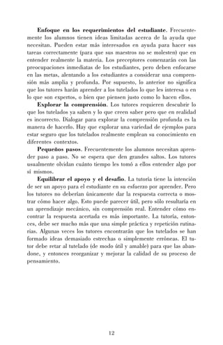 12
Enfoque en los requerimientos del estudiante. Frecuente-
mente los alumnos tienen ideas limitadas acerca de la ayuda que
necesitan. Pueden estar más interesados en ayuda para hacer sus
tareas correctamente (para que sus maestros no se molesten) que en
entender realmente la materia. Los preceptores comenzarán con las
preocupaciones inmediatas de los estudiantes, pero deben enfocarse
en las metas, alentando a los estudiantes a considerar una compren-
sión más amplia y profunda. Por supuesto, lo anterior no significa
que los tutores harán aprender a los tutelados lo que les interesa o en
lo que son expertos, o bien que piensen justo como lo hacen ellos.
Explorar la comprensión. Los tutores requieren descubrir lo
que los tutelados ya saben y lo que creen saber pero que en realidad
es incorrecto. Dialogar para explorar la comprensión profunda es la
manera de hacerlo. Hay que explorar una variedad de ejemplos para
estar seguro que los tutelados realmente emplean su conocimiento en
diferentes contextos.
Pequeños pasos. Frecuentemente los alumnos necesitan apren-
der paso a paso. No se espera que den grandes saltos. Los tutores
usualmente olvidan cuánto tiempo les tomó a ellos entender algo por
sí mismos.
Equilibrar el apoyo y el desafío. La tutoría tiene la intención
de ser un apoyo para el estudiante en su esfuerzo por aprender. Pero
los tutores no deberían únicamente dar la respuesta correcta o mos-
trar cómo hacer algo. Esto puede parecer útil, pero sólo resultaría en
un aprendizaje mecánico, sin comprensión real. Entender cómo en-
contrar la respuesta acertada es más importante. La tutoría, enton-
ces, debe ser mucho más que una simple práctica y repetición rutina-
rias. Algunas veces los tutores encontrarán que los tutelados se han
formado ideas demasiado estrechas o simplemente erróneas. El tu-
tor debe retar al tutelado (de modo útil y amable) para que las aban-
done, y entonces reorganizar y mejorar la calidad de su proceso de
pensamiento.
 
