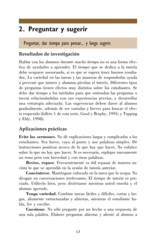 13
2. Preguntar y sugerir
Preguntar, dar tiempo para pensar... y luego sugerir.
Resultados de investigación
Hablar con los alumnos durante mucho tiempo no es una forma efec-
tiva de ayudarles a aprender. El tiempo que se dedica a la tutoría
debe ocuparse asesorando, si es que se espera tener buenos resulta-
dos. La variedad en las tareas y las maneras de responderlas ayuda
a prevenir que tutores y alumnos pierdan el interés. Diferentes tipos
de preguntas tienen efectos muy distintos sobre los estudiantes. Se
debe dar tiempo a los tutelados para que entiendan las preguntas o
tareas relacionándolas con sus experiencias previas, y desarrollar
una estrategia adecuada. Las sugerencias deben darse al alumno
gradualmente, además de ser variadas y breves para buscar el efec-
to requerido (folleto 1 de esta serie, Good y Brophy, 1995; y Topping
y Ehly, 1998).
Aplicaciones prácticas
Evite los sermones. No dé explicaciones largas y complicadas a los
estudiantes. Sea breve, vaya al punto y use palabras simples. Dé
instrucciones positivas acerca de lo que hay que hacer. No enfatice
sobre lo que no hay que hacer. Si es necesario, explique nuevamente
un tema pero con brevedad y con otras palabras.
Revise, repase. Frecuentemente es útil repasar de manera su-
cinta lo que se aprendió en la sesión de tutoría anterior.
Concéntrese. Manténgase enfocado en la tarea que lo ocupa. No
divague en conversaciones irrelevantes. El tiempo de tutoría es pre-
ciado. Utilícelo bien, pero diviértanse mientras usted enseña y el
alumno aprende.
Tenga variedad. Combine tareas fáciles y difíciles, cortas y lar-
gas, altamente estructuradas y abiertas, mientras el estudiante ha-
bla, lee y escribe.
Cuestione. No sólo pregunte por un hecho o una respuesta de
una sola palabra. Elabore preguntas abiertas y aliente al alumno a
 