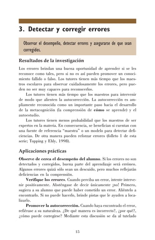 15
3. Detectar y corregir errores
Observar el desempeño, detectar errores y asegurarse de que sean
corregidos.
Resultados de la investigación
Los errores brindan una buena oportunidad de aprender si se les
reconoce como tales, pero si no es así pueden promover un conoci-
miento fallido o falso. Los tutores tienen más tiempo que los maes-
tros escolares para observar cuidadosamente los errores, pero pue-
den no ser muy capaces para reconocerlos.
Los tutores tienen más tiempo que los maestros para intervenir
de modo que alienten la autocorrección. La autocorrección es am-
pliamente reconocida como un importante paso hacia el desarrollo
de la metacognición (la comprensión de cómo se aprende) y el
autoestudio.
Los tutores tienen menos probabilidad que los maestros de ser
expertos en la materia. En consecuencia, se benefician si cuentan con
una fuente de referencia “maestra” o un modelo para detectar defi-
ciencias. De otra manera pueden reforzar errores (folleto 1 de esta
serie; Topping y Ehly, 1998).
Aplicaciones prácticas
Observe de cerca el desempeño del alumno. Si los errores no son
detectados y corregidos, buena parte del aprendizaje será erróneo.
Algunos errores quizá sólo sean un descuido, pero muchos reflejarán
deficiencias en la comprensión.
Verifique los errores. Cuando perciba un error, intente interve-
nir positivamente. Absténgase de decir únicamente ¡no! Primero,
sugiera a su alumno que puede haber cometido un error. Aliéntelo a
encontrarlo. Si no puede hacerlo, brinde pistas que le ayuden a loca-
lizarlo.
Promover la autocorrección. Cuando haya encontrado el error,
refiérase a su naturaleza. ¿De qué manera es incorrecto?, ¿por qué?,
¿cómo puede corregirse? Mediante esta discusión se da al tutelado
 