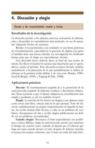 17
4. Discusión y elogio
Discutir y dar reconocimiento; resumir y revisar.
Resultados de la investigación
La discusión permite a los alumnos procesar activamente la informa-
ción y desarrollar un entendimiento más profundo, en vez de apren-
der solamente hechos de memoria.
Brindar el reconocimiento a un estudiante es una forma poderosa
de retroalimentación, especialmente si proviene de alguien con quien
el tutelado tiene una buena relación. La investigación ha clarificado
formas para que el elogio sea especialmente efectivo.
Una discusión breve debería darse al final de una sesión de
tutoría. En ella se revisarían los asuntos más importantes que se apren-
dieron ayuda al tutelado. Esta discusión-resumen llevaría también
naturalmente a la planeación de lo que probablemente se habría de
efectuar en la próxima sesión (folleto 1 de esta serie, Brophy, 1981;
Good & Brophy, 1995; y Topping & Ehly, 1998).
Aplicaciones prácticas
Discutir. El cuestionamiento (capítulo 2) y la promoción de la
autocorrección (capítulo 3) deberían conducir a discusiones elabora-
das. Éstas ayudarán a que el alumno adquiera un entendimiento más
amplio y profundo, ¡y tal vez también el tutor!
Elogio. La mayoría de los tutores no elogian a sus alumnos tanto
como creen; más bien, critican más de lo que piensan. Trate de ob-
servar cuidadosamente su propio comportamiento al impartir la tuto-
ría. La acción tutorial debe llevarse a cabo en un ambiente de con-
fianza. Avergonzarse de dar y recibir elogios públicamente no debe
de ser un problema: ¡reconózcalos!
Cuándo elogiar. Reconozca el éxito especialmente con proble-
mas o tareas difíciles; elogie la autocorrección; premie por aumentar
el tiempo sin cometer error; estimule al alumno por el esfuerzo que
haga así como cuando alcance el éxito después de haberse atorado;
reconozca los mejores esfuerzos, aun si éstos no están del todo bien.
 