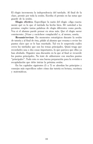 18
El elogio incrementa la independencia del tutelado. Al final de la
clase, premie por toda la sesión. Escriba el premio en las notas que
guarde de la sesión.
Elogio efectivo. Especifique la razón del elogio –diga exacta-
mente qué es lo que el tutelado ha hecho bien. Dé variedad a los
premios: emplee tantas palabras de elogio diferentes como pueda.
Vea si el alumno puede pensar en otras más. Que el elogio suene
convincente: ¡Véase y escúchese complacido! o, al menos, sonría.
Resumir/revisar. En momentos estratégicos durante la sesión
de tutoría y al final de ésta, pídale al alumno que resuma o revise los
puntos clave que se le han enseñado. Tal vez le sorprenda cuáles
creen los tutelados que son los temas principales. Quizá tenga que
recordarles una o dos cosas importantes, lo que parezca que ellos ya
han olvidado. Organice una discusión en la que al final se recuerde
los puntos principales. No trate de atiborrarse con muchos puntos
“principales”. Todo esto es una buena preparación para la revisión o
recapitulación que debe iniciar la próxima sesión.
En los capítulos siguientes (5 a 7) se abordan los principios y
consejos más específicos sobre cómo dar tutoría en lectura, escritura
y matemáticas.
 