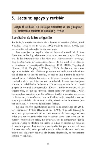 19
5. Lectura: apoyo y revisión
Apoyar al estudiante con textos que representen un reto y asegurar
su comprensión mediante la discusión y revisión.
Resultados de la investigación
Sin duda, la tutoría por medio de la lectura es efectiva (Cohen, Kulik
& Kulik, 1982; Fuchs & Fuchs, 1998; Wasik & Slavin, 1993), pero
los métodos estructurados lo son aún más.
Los consejos que aquí se dan se basan el método de lectura
denominado Duolog, diseñado para la lectura en parejas. Esta es
una de las intervenciones educativas más extensivamente investiga-
das. Existen varias revisiones importantes de los muchos estudios en
la literatura de investigación (Topping, 1995, 2001; Topping &
Lindsay, 1992; Topping & Whiteley, 1990). También se encuentra
aquí una revisión de diferentes proyectos de evaluación selecciona-
dos al azar en un distrito escolar, lo cual es una muestra de su efec-
tividad en la realidad. La mayoría de estos estudios proporcionan
resultados de la medición en una variedad de formas en el mejora-
miento de habilidades de lectura. Un número sustancial involucró
grupos de control o comparación. Existe también evidencia, al dar
seguimiento, de que las mejoras suelen perdurar (Topping, 1992).
Los estudios muestran que los métodos tienden a resultar en menos
rechazos (mayor confianza), mayor fluidez, mejor uso del contexto,
mayor probabilidad de autocorrección, disminución de errores (ma-
yor exactitud) y mejores habilidades fónicas.
En una reciente investigación acerca de la efectividad de 20 in-
tervenciones en lectura (Brooks et al., 1998), el método Duolog de
lectura en parejas resultó ser uno de los más efectivos. Algunos mé-
todos produjeron resultados más espectaculares, pero sólo con un
número reducido de niños. En contraste, se ha demostrado que la
lectura Duolog es efectiva con miles de niños en cientos de escuelas
de muchos países. Los tutores y los estudiantes pueden ser entrena-
dos con este método en periodos cortos. Además de que puede ser
usado con cualquier material de lectura disponible, es sumamente
flexible y benéfico.
 