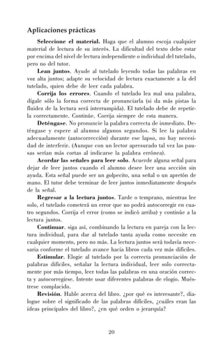20
Aplicaciones prácticas
Seleccione el material. Haga que el alumno escoja cualquier
material de lectura de su interés. La dificultad del texto debe estar
por encima del nivel de lectura independiente o individual del tutelado,
pero no del tutor.
Lean juntos. Ayude al tutelado leyendo todas las palabras en
voz alta juntos; adapte su velocidad de lectura exactamente a la del
tutelado, quien debe de leer cada palabra.
Corrija los errores. Cuando el tutelado lea mal una palabra,
dígale sólo la forma correcta de pronunciarla (si da más pistas la
fluidez de la lectura será interrumpida). El tutelado debe de repetir-
la correctamente. Continúe. Corrija siempre de esta manera.
Deténgase. No pronuncie la palabra correcta de inmediato. De-
téngase y espere al alumno algunos segundos. Si lee la palabra
adecuadamente (autocorrección) durante ese lapso, no hay necesi-
dad de interferir. (Aunque con un lector apresurado tal vez las pau-
sas serían más cortas al indicarse la palabra errónea).
Acordar las señales para leer solo. Acuerde alguna señal para
dejar de leer juntos cuando el alumno desee leer una sección sin
ayuda. Esta señal puede ser un golpecito, una señal o un apretón de
mano. El tutor debe terminar de leer juntos inmediatamente después
de la señal.
Regresar a la lectura juntos. Tarde o temprano, mientras lee
solo, el tutelado cometerá un error que no podrá autocorregir en cua-
tro segundos. Corrija el error (como se indicó arriba) y continúe a la
lectura juntos.
Continuar. siga así, combinando la lectura en pareja con la lec-
tura individual, para dar al tutelado tanta ayuda como necesite en
cualquier momento, pero no más. La lectura juntos será todavía nece-
saria conforme el tutelado avance hacia libros cada vez más difíciles.
Estimular. Elogie al tutelado por la correcta pronunciación de
palabras difíciles, señalar la lectura individual, leer solo correcta-
mente por más tiempo, leer todas las palabras en una oración correc-
ta y autocorregirse. Intente usar diferentes palabras de elogio. Mués-
trese complacido.
Revisión. Hable acerca del libro. ¿por qué es interesante?, dia-
logue sobre el significado de las palabras difíciles, ¿cuáles eran las
ideas principales del libro?, ¿en qué orden o jerarquía?
 