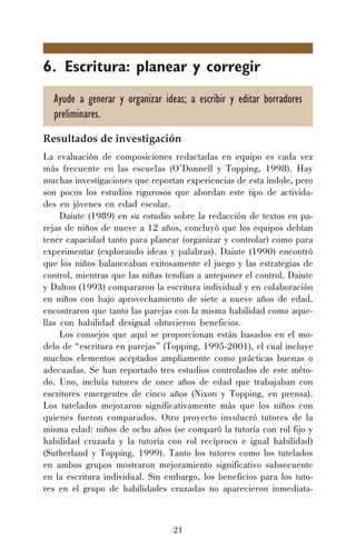 21
6. Escritura: planear y corregir
Ayude a generar y organizar ideas; a escribir y editar borradores
preliminares.
Resultados de investigación
La evaluación de composiciones redactadas en equipo es cada vez
más frecuente en las escuelas (O’Donnell y Topping, 1998). Hay
muchas investigaciones que reportan experiencias de esta índole, pero
son pocos los estudios rigurosos que abordan este tipo de activida-
des en jóvenes en edad escolar.
Daiute (1989) en su estudio sobre la redacción de textos en pa-
rejas de niños de nueve a 12 años, concluyó que los equipos debían
tener capacidad tanto para planear (organizar y controlar) como para
experimentar (explorando ideas y palabras). Daiute (1990) encontró
que los niños balanceaban exitosamente el juego y las estrategias de
control, mientras que las niñas tendían a anteponer el control. Daiute
y Dalton (1993) compararon la escritura individual y en colaboración
en niños con bajo aprovechamiento de siete a nueve años de edad,
encontraron que tanto las parejas con la misma habilidad como aque-
llas con habilidad desigual obtuvieron beneficios.
Los consejos que aquí se proporcionan están basados en el mo-
delo de “escritura en parejas” (Topping, 1995-2001), el cual incluye
muchos elementos aceptados ampliamente como prácticas buenas o
adecuadas. Se han reportado tres estudios controlados de este méto-
do. Uno, incluía tutores de once años de edad que trabajaban con
escritores emergentes de cinco años (Nixon y Topping, en prensa).
Los tutelados mejoraron significativamente más que los niños con
quienes fueron comparados. Otro proyecto involucró tutores de la
misma edad: niños de ocho años (se comparó la tutoría con rol fijo y
habilidad cruzada y la tutoría con rol recíproco e igual habilidad)
(Sutherland y Topping, 1999). Tanto los tutores como los tutelados
en ambos grupos mostraron mejoramiento significativo subsecuente
en la escritura individual. Sin embargo, los beneficios para los tuto-
res en el grupo de habilidades cruzadas no aparecieron inmediata-
 