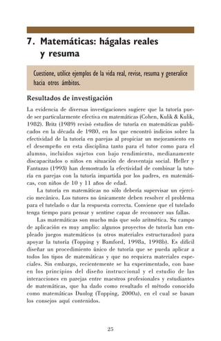 25
7. Matemáticas: hágalas reales
y resuma
Cuestione, utilice ejemplos de la vida real, revise, resuma y generalice
hacia otros ámbitos.
Resultados de investigación
La evidencia de diversas investigaciones sugiere que la tutoría pue-
de ser particularmente efectiva en matemáticas (Cohen, Kulik & Kulik,
1982). Britz (1989) revisó estudios de tutoría en matemáticas publi-
cados en la década de 1980, en los que encontró indicios sobre la
efectividad de la tutoría en parejas al propiciar un mejoramiento en
el desempeño en esta disciplina tanto para el tutor como para el
alumno, incluidos sujetos con bajo rendimiento, medianamente
discapacitados o niños en situación de desventaja social. Heller y
Fantuzzo (1993) han demostrado la efectividad de combinar la tuto-
ría en parejas con la tutoría impartida por los padres, en matemáti-
cas, con niños de 10 y 11 años de edad.
La tutoría en matemáticas no sólo debería supervisar un ejerci-
cio mecánico. Los tutores no únicamente deben resolver el problema
para el tutelado o dar la respuesta correcta. Conviene que el tutelado
tenga tiempo para pensar y sentirse capaz de reconocer sus fallas.
Las matemáticas son mucho más que solo aritmética. Su campo
de aplicación es muy amplio: algunos proyectos de tutoría han em-
pleado juegos matemáticos (u otros materiales estructurados) para
apoyar la tutoría (Topping y Bamford, 1998a, 1998b). Es difícil
diseñar un procedimiento único de tutoría que se pueda aplicar a
todos los tipos de matemáticas y que no requiera materiales espe-
ciales. Sin embargo, recientemente se ha experimentado, con base
en los principios del diseño instruccional y el estudio de las
interacciones en parejas entre maestros profesionales y estudiantes
de matemáticas, que ha dado como resultado el método conocido
como matemáticas Duolog (Topping, 2000a), en el cual se basan
los consejos aquí contenidos.
 