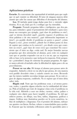 26
Aplicaciones prácticas
Escuche. Es conveniente dar oportunidad al tutelado para que expli-
que en qué consiste su dificultad. El tutor de ninguna manera debe
asumir que sabe las causas que dificultan el desempeño del alumno.
Lea. El tutelado quizá tenga dudas para leer y entender algún
término. Si es así, léalo por él y verifique que ha entendido.
Pregunte. Formule preguntas útiles e inteligentes, que den pis-
tas, para estimular y guiar el pensamiento del estudiante y para cues-
tionar sus conceptos; por ejemplo, ¿qué clase de problema es este?,
¿qué se intenta descubrir aquí?, ¿puedes exponer el problema con
otras palabras o de otra manera?, ¿qué información importante se
tiene?, ¿es posible dividir el problema en partes o pasos?, ¿cómo
llegaste a eso?, ¿tiene sentido?, ¿dónde fue el último punto en don-
de supiste que estabas en lo correcto?, ¿en dónde crees que come-
tiste un error?, ¿qué clase de error crees que cometiste? Es conve-
niente que el tutor no diga –estás mal. Es mejor formular nuevas
preguntas que den orientación al alumno, pero evite en cualquier
caso que se puedan responder con un sí o un no, que su respuesta
sólo se base en la memoria o que incluyan la respuesta. Evite pregun-
tar –¿entendiste?, luego de contestar las propias preguntas. Se sugie-
re nunca advertir al tutelado sobre la dificultad de algún paso o de un
procedimiento.
Pensar en voz alta. Dé tiempo al alumno para pensar antes de
responder. Anímelo a decir en voz alta lo que piensa, de esta manera
será posible descubrir cómo y cuándo comete un error. Recuerde
que los tutores también necesitan tiempo para pensar. Si no está se-
guro de alguna respuesta, confiéselo. No se supone que el tutor deba
saber todo.
Hágalo real. Trate que los problemas sean, o al menos parez-
can, reales, y guarden alguna relación con la cotidianidad del alum-
no. Pida al tutelado que trate de imaginar cómo sería el problema en
la vida real. Aliéntelo a usar sus dedos, cuentas, cubos, palitos o
cualquier otro objeto para hacer tangible el problema. Es útil que
utilicen puntos, un dibujo, una lista, tablas, diagramas, gráficas o
mapas. Gráficas muy ilustrativas pueden ser la recta numérica, ta-
blas de multiplicar y diagramas. Con el permiso del alumno, subraye
sus apuntes con líneas, flechas, colores o numerándolos para ayudar-
le. Fomente que los tutelados reflexionen sobre lo aprendido antes o
 