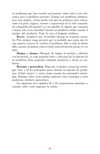 27
en problemas que han resuelto previamente, sobre todo si son rele-
vantes para el problema presente. Trabaje con problemas similares,
pero más simples. ¿Cómo puede este tipo de problema estar relacio-
nado con gente, lugares, eventos y experiencias de la vida comunita-
ria u hogareña del alumno? ¿o con aquellos de alguien que conozcan
o hayan visto en la televisión? Invente un problema similar usando el
nombre del estudiante. Trate de usar el lenguaje cotidiano.
Revise. Asegúrese que el tutelado obtenga la respuesta acerta-
da. Pero siempre tenga presente que es probable que exista más de
una manera correcta de resolver el problema. Sólo si todo lo demás
falla, muestre al alumno cómo lo haría usted (al hacerlo piense en voz
alta).
Elogiar y alentar. Obsequie de elogios al tutelado y aliéntelo
con frecuencia, en cada pequeño éxito y cada paso de la solución de
un problema. Estos pequeños estímulos mantienen y elevan su con-
fianza.
Resumir y generalizar. Haga que el alumno resuma las estrate-
gias clave y dé los principales pasos durante la solución de proble-
mas. Señale errores o vacíos, luego resuma las principales estrate-
gias. Dialogue sobre cómo podrían aplicarse estas estrategias a otros
problemas similares (generalice).
Los siguientes tres capítulos (8 a 10) proporcionan principios y
consejos sobre como organizar la tutoría.
 
