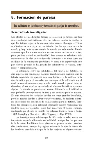 29
8. Formación de parejas
Sea cuidadoso en la selección y formación de parejas de aprendizaje.
Resultados de investigación
Los efectos de las distintas formas de selección de tutores no han
sido estudiados sistemáticamente. En Estados Unidos lo común es
que los tutores –que a la vez son estudiantes– obtengan créditos
académicos o una paga por su tutoría. En Europa esto no es lo
usual, y hay más casos donde la tutoría es voluntaria. Puede
asumirse que los tutores voluntarios son tienen mayor motivación,
pero ¿cuánto durará su motivación? Este asunto se relaciona ínti-
mamente con la idea que se tiene de la tutoría: si es vista como un
sustituto de la enseñanza profesional o como una experiencia que
por méritos propios se ha ganado los calificativos de valiosa, dife-
rente y complementaria.
La diferencia entre las habilidades del tutor y del tutelado es
otro aspecto por considerar. Algunas investigaciones sugieren que la
tutoría impartida por quienes son muy hábiles en la materia es la
más benéfica para el tutelado; sin embargo, si la diferencia en el
nivel de conocimientos es muy amplia, suele suceder que el tutor se
desanime al no sentirse estimulado ni obtener beneficio aparente
alguno. La tutoría en parejas con menor diferencia en habilidad es
más probable que represente un reto y sea atractiva para los tutores.
En esta situación los tutelados pueden no tener grandes beneficios,
pero los tutores tienden a obtener mayores frutos. Es reciente el inte-
rés en conocer los beneficios de esta actividad para los tutores. Tam-
bién, los preceptores con habilidad semejante pueden representar un
modelo para los tutelados –pues han recorrido el mismo camino,
mostrando que el éxito es posible con esfuerzo (Cohen, Kulik y Kulik,
1982; Sharpley y Sharpley, 1981; Topping y Ehly, 1998).
Las investigaciones señalan que la diferencia en edad no es tan
importante como la diferencia en habilidad, aunque las dos pueden
ir de la mano. La diferencia en géneros no parece producir resulta-
dos consistentes, aunque hay alguna evidencia de que la tutoría de
los hombres beneficia más que la de las mujeres en algunos contex-
 