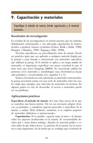 33
9. Capacitación y materiales
Especifique el método de tutoría, brinde capacitación y el material
necesario.
Resultados de investigación
La revisión de las investigaciones en tutoría muestra que los métodos
debidamente estructurados y con adecuada capacitación de tutores,
tienden a producir mejores resultados (Cohen, Kulik y Kulik, 1982;
Sharpley y Sharpley, 1981; Topping y Ehly, 1998).
Necesita especificarse un procedimiento claro de tutoría. Puede
ser genérico (para que sea aplicado a cualquier material elegido por
la pareja) o estar basado y estructurado con materiales específicos
que utilizará la pareja. Si el método se aplica a un rango amplio de
materiales es importante especificar con mayor exactitud lo que el
tutor tiene que hacer (Topping, 2000b). Es conveniente utilizar las
primeras veces materiales y metodologías cuya efectividad ya hayan
sido probabas y recomendadas (ver capítulos 5 a 7).
Incluso si la tutoría no está sustentada en materiales estructurados,
la pareja necesitará contar con una serie de materiales entre los cua-
les elegir (por ejemplo, una colección de materiales de lectura). En
algunos países en vías de desarrollo, el acceso a materiales puede
ser un problema.
Aplicaciones prácticas
Especificar el método de tutoría. Ser muy claro acerca de lo que
se considera una buena tutoría. Tal vez sea necesario adoptar técni-
cas ya probadas, y considerar aspectos generales o específicos de la
tutoría, o ambas. Debe definirse, asimismo, si se emplear paquetes
de materiales didácticos o instruccionales.
Capacitación. Si es posible, capacite tanto al tutor y al alumno
sobre los aspectos involucrados en la tutoría. Es recomendable de-
cirles qué y cómo deben trabajar, dotarlos de material gráfico o es-
crito sobre lo que deben hacer. La práctica de la tutoría con la aseso-
ría es muy importante, de tal modo que se verifique que el método de
 