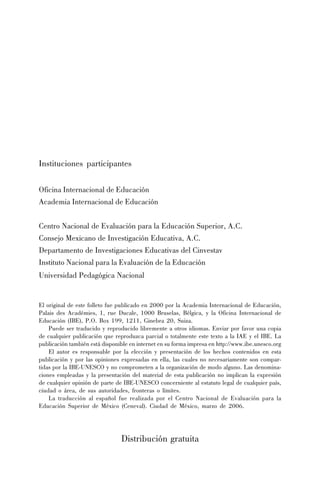 El original de este folleto fue publicado en 2000 por la Academia Internacional de Educación,
Palais des Académies, 1, rue Ducale, 1000 Bruselas, Bélgica, y la Oficina Internacional de
Educación (IBE), P.O. Box 199, 1211, Ginebra 20, Suiza.
Puede ser traducido y reproducido libremente a otros idiomas. Enviar por favor una copia
de cualquier publicación que reproduzca parcial o totalmente este texto a la IAE y el IBE. La
publicación también está disponible en internet en su forma impresa en http://www.ibe.unesco.org
El autor es responsable por la elección y presentación de los hechos contenidos en esta
publicación y por las opiniones expresadas en ella, las cuales no necesariamente son compar-
tidas por la IBE-UNESCO y no comprometen a la organización de modo alguno. Las denomina-
ciones empleadas y la presentación del material de esta publicación no implican la expresión
de cualquier opinión de parte de IBE-UNESCO concerniente al estatuto legal de cualquier país,
ciudad o área, de sus autoridades, fronteras o límites.
La traducción al español fue realizada por el Centro Nacional de Evaluación para la
Educación Superior de México (Ceneval). Ciudad de México, marzo de 2006.
Distribución gratuita
Instituciones participantes
Oficina Internacional de Educación
Academia Internacional de Educación
Centro Nacional de Evaluación para la Educación Superior, A.C.
Consejo Mexicano de Investigación Educativa, A.C.
Departamento de Investigaciones Educativas del Cinvestav
Instituto Nacional para la Evaluación de la Educación
Universidad Pedagógica Nacional
 
