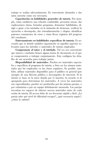 34
trabajo se realiza adecuadamente. Es conveniente alentarlos y dar
tanta asesoría como sea necesaria.
Capacitación en habilidades generales de tutoría. Por ejem-
plo, cómo establecer una relación confortable, presentar tareas, dar
explicaciones claras, formular preguntas, demostrar habilidades, di-
rigir o guiar a los tutelados en la imitación de destrezas, verificar la
ejecución o desempeño, dar retroalimentación y elogios, identificar
patrones consistentes de error y cómo llevar registros del progreso
del estudiante.
Entrenamiento en habilidades específicas de tutoría. Es ne-
cesario que se brinde también capacitación en aquellos aspectos re-
levantes para los métodos o materiales de tutoría empleados.
Comprometa al tutor y al tutelado. Tal vez sea conveniente
que tutores y tutelados firmen alguna forma de documento en el que
se comprometen a trabajar conjuntamente. Esto configura los deta-
lles de sus acuerdos para trabajar juntos.
Disponibilidad de materiales. Pueden ser materiales especia-
les y específicos al programa de tutoría, o bien ser los mismos mate-
riales que los empleados en las clases regulares. Es posible, tam-
bién, utilizar materiales disponibles para el público en general (por
ejemplo de una librería pública o descargados de internet). Si la
tutoría se basa en la tarea dejada por el maestro, la escuela es la
apropiada para determinar los materiales. A veces los materiales
son especializados, pueden ser producidos por las mismas parejas, o
por voluntarios o por un equipo debidamente asesorado. Las parejas
necesitan ser capaces de obtener nuevos materiales antes de cada
sesión de tutoría. El acceso debe de ser frecuente rápido y fácil. ¿La
pareja sabe qué nivel de dificultad escoger?, ¿qué secuencia seguir?,
¿cómo lo sabrán?
 