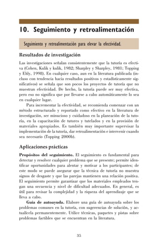 35
10. Seguimiento y retroalimentación
Seguimiento y retroalimentación para elevar la efectividad.
Resultados de investigación
Las investigaciones señalan consistentemente que la tutoría es efecti-
va (Cohen, Kulik y kulik, 1982; Sharpley y Sharpley, 1981; Topping
y Ehly, 1998). En cualquier caso, aun en la literatura publicada (in-
cluso con tendencia hacia resultados positivos y estadísticamente sig-
nificativos) se señala que son pocos los proyectos de tutoría que no
muestran efectividad. De hecho, la tutoría puede ser muy efectiva,
pero eso no significa que por llevarse a cabo automáticamente lo sea
en cualquier lugar.
Para incrementar la efectividad, se recomienda comenzar con un
método estructurado y reportado como efectivo en la literatura de
investigación, ser minucioso y cuidadoso en la planeación de la tuto-
ría, en la capacitación de tutores y tutelados y en la provisión de
materiales apropiados. Es también muy importante supervisar la
implementación de la tutoría, dar retroalimentación e intervenir cuando
sea necesario (Topping 2000b).
Aplicaciones prácticas
Propósitos del seguimiento. El seguimiento es fundamental para
detectar y resolver cualquier problema que se presente; permite iden-
tificar oportunidades para alentar y motivar a los participantes; de
este modo se puede asegurar que la técnica de tutoría no muestra
signos de desgaste y que las parejas mantienen una relación positiva.
El seguimiento permite garantizar que los materiales empleados ten-
gan una secuencia y nivel de dificultad adecuados. En general, es
útil para revisar la complejidad y la riqueza del aprendizaje que se
lleva a cabo.
Guía de autoayuda. Elabore una guía de autoayuda sobre los
problemas comunes en la tutoría, con sugerencias de solución, y ac-
tualícela permanentemente. Utilice técnicas, paquetes y pistas sobre
problemas factibles que se encuentran en la literatura.
 