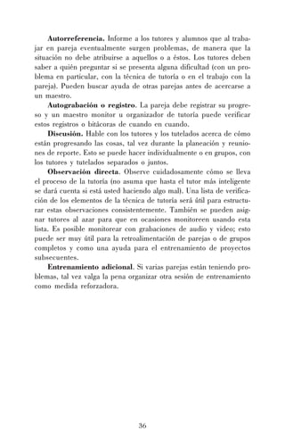 36
Autorreferencia. Informe a los tutores y alumnos que al traba-
jar en pareja eventualmente surgen problemas, de manera que la
situación no debe atribuirse a aquellos o a éstos. Los tutores deben
saber a quién preguntar si se presenta alguna dificultad (con un pro-
blema en particular, con la técnica de tutoría o en el trabajo con la
pareja). Pueden buscar ayuda de otras parejas antes de acercarse a
un maestro.
Autograbación o registro. La pareja debe registrar su progre-
so y un maestro monitor u organizador de tutoría puede verificar
estos registros o bitácoras de cuando en cuando.
Discusión. Hable con los tutores y los tutelados acerca de cómo
están progresando las cosas, tal vez durante la planeación y reunio-
nes de reporte. Esto se puede hacer individualmente o en grupos, con
los tutores y tutelados separados o juntos.
Observación directa. Observe cuidadosamente cómo se lleva
el proceso de la tutoría (no asuma que hasta el tutor más inteligente
se dará cuenta si está usted haciendo algo mal). Una lista de verifica-
ción de los elementos de la técnica de tutoría será útil para estructu-
rar estas observaciones consistentemente. También se pueden asig-
nar tutores al azar para que en ocasiones monitoreen usando esta
lista. Es posible monitorear con grabaciones de audio y video; esto
puede ser muy útil para la retroalimentación de parejas o de grupos
completos y como una ayuda para el entrenamiento de proyectos
subsecuentes.
Entrenamiento adicional. Si varias parejas están teniendo pro-
blemas, tal vez valga la pena organizar otra sesión de entrenamiento
como medida reforzadora.
 
