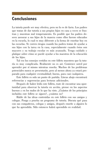 37
Conclusiones
La tutoría puede ser muy efectiva, pero no lo es de facto. Los padres
que tratan de dar tutoría a sus propios hijos en casa a veces se frus-
tran y muestran mal temperamento. Es posible que los padres de-
seen asesorar a sus hijos de la manera como ellos fueron educados
en la escuela, lo cual es muy diferente a la forma de enseñar hoy en
las escuelas. Se corren riesgos cuando los padres tratan de ayudar a
sus hijos con la tarea en la casa, especialmente cuando éstos son
mayores y su trabajo escolar es más avanzado. Tenga cuidado y
platique sobre cómo se puede ayudar a los maestros de la educación
de los hijos.
Tal vez los consejos vertidos en este folleto muestren que la tuto-
ría es muy complicada. Realmente no es así. Comience usted por
aprender por sí mismo mientras enseña. Muchos de los problemas
potenciales nunca se presentarán, pero al menos ahora ya estará pre-
parado para cualquier eventualidad; bueno, para casi cualquiera.
Este folleto es solo un punto de partida. Líneas abajo encontrará
referencias y sugerencias para lecturas adicionales.
Después de haber leído este folleto, trate de encontrar una opor-
tunidad para observar la tutoría en acción, piense en los aspectos
buenos y en los malos de lo que ha visto. ¿Cuántos de los principios
incluidos este folleto se siguen?, ¿cuántos no?
Hable de las ideas contenidas en este folleto con sus amigos y
colegas. Ponga a prueba un programa de tutoría. Discuta qué pasa
con sus compañeros, colegas y amigos, después enseñe a alguien lo
que ha aprendido. Sólo entonces habrá aprendido en realidad.
 