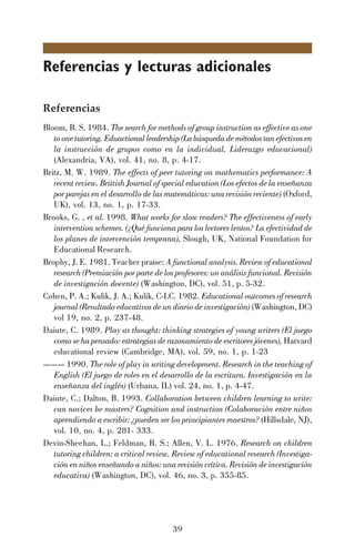 39
Referencias y lecturas adicionales
Referencias
Bloom, B. S. 1984. The search for methods of group instruction as effective as one
to one tutoring. Eduactional leadership (La búsqueda de métodos tan efectivos en
la instrucción de grupos como en la individual. Liderazgo educacional)
(Alexandria, VA), vol. 41, no. 8, p. 4-17.
Britz, M. W. 1989. The effects of peer tutoring on mathematics performance: A
recent review. Brittish Journal of special education (Los efectos de la enseñanza
por parejas en el desarrollo de las matemáticas: una revisión reciente) (Oxford,
UK), vol. 13, no. 1, p. 17-33.
Brooks, G. , et al. 1998. What works for slow readers? The effectiveness of early
intervention schemes. (¿Qué funciona para los lectores lentos? La efectividad de
los planes de intervención temprana), Slough, UK, National Foundation for
Educational Research.
Brophy, J. E. 1981. Teacher praise: A functional analysis. Review of educational
research (Premiación por parte de los profesores: un análisis funcional. Revisión
de investigación docente) (Washington, DC), vol. 51, p. 5-32.
Cohen, P. A.; Kulik, J. A.; Kulik, C-LC. 1982. Educational outcomes of research
journal (Resultado educativos de un diario de investigación) (Washington, DC)
vol 19, no. 2, p. 237-48.
Daiute, C. 1989. Play as thought: thinking strategies of young writers (El juego
como se ha pensado: estrategias de razonamiento de escritores jóvenes), Harvard
educational review (Cambridge, MA), vol. 59, no. 1, p. 1-23
——— 1990. The role of play in writing development. Research in the teaching of
English (El juego de roles en el desarrollo de la escritura. Investigación en la
enseñanza del inglés) (Urbana, IL) vol. 24, no. 1, p. 4-47.
Daiute, C.; Dalton, B. 1993. Collaboration between children learning to write:
can novices be masters? Cognition and instruction (Colaboración entre niños
aprendiendo a escribir: ¿pueden ser los principiantes maestros? (Hillsdale, NJ),
vol. 10, no. 4, p. 281- 333.
Devin-Sheehan, L.; Feldman, R. S.; Allen, V. L. 1976. Research on children
tutoring children: a critical review. Review of educational research (Investiga-
ción en niños enseñando a niños: una revisión crítica. Revisión de investigación
educativa) (Washington, DC), vol. 46, no. 3, p. 355-85.
 