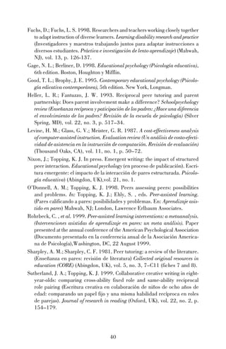 40
Fuchs, D.; Fuchs, L. S. 1998. Researchers and teachers working closely together
to adapt instruction of diverse learners. Learning disability research and practice
(Investigadores y maestros trabajando juntos para adaptar instrucciones a
diversos estudiantes. Práctica e investigación de lento aprendizaje) (Mahwah,
NJ), vol. 13, p. 126-137.
Gage, N. L.; Berliner, D. 1998. Educational psychology (Psicología educativa),
6th edition. Boston, Houghton y Mifflin.
Good, T. L.; Brophy, J. E. 1995. Contemporary educational psychology (Psicolo-
gía edicativa contemporánea), 5th edition. New York, Longman.
Heller, L. R.; Fantuzzo, J. W. 1993. Reciprocal peer tutoring and parent
partnership: Does parent involvement make a difference? Schoolpsychology
review (Enseñanza recíproca y paticipación de los padres: ¿Hace una diferencia
el envolvimiento de los padres? Revisión de la escuela de psicología) (Silver
Spring, MD), vol. 22, no. 3, p. 517–34.
Levine, H. M.; Glass, G. V.; Meister, G. R. 1987. A cost-effectiveness analysis
of computer-assisted instruction. Evaluation review (Un análisis de costo-efecti-
vidad de asistencia en la instrucción de computación. Revisión de evaluación)
(Thousand Oaks, CA), vol. 11, no. 1, p. 50–72.
Nixon, J.; Topping, K. J. In press. Emergent writing: the impact of structured
peer interaction. Educational psychology (en proceso de publicación). Escri-
tura emergente: el impacto de la interacción de pares estructurada. Psicolo-
gía educativa) (Abingdon, UK),vol. 21, no. 1.
O’Donnell, A. M.; Topping, K. J. 1998. Peers assessing peers: possibilities
and problems. In: Topping, K. J.; Ehly, S. , eds. Peer-assisted learning.
(Pares calificando a pares: posibilidades y problemas. En: Aprendizaje asis-
tido en pares) Mahwah, NJ; London, Lawrence Erlbaum Associates.
Rohrbeck, C. , et al. 1999. Peer-assisted learning interventions: a metaanalysis.
(Intervenciones asistidas de aprendizaje en pares: un meta análisis). Paper
presented at the annual conference of the American Psychological Association
(Documento presentado en la conferencia anual de la Asociación America-
na de Psicología),Washington, DC, 22 August 1999.
Sharpley, A. M.; Sharpley, C. F. 1981. Peer tutoring: a review of the literature.
(Enseñanza en pares: revisión de literatura) Collected original resources in
education (CORE) (Abingdon, UK), vol. 5, no. 3, 7–C11 (fiches 7 and 8).
Sutherland, J. A.; Topping, K. J. 1999. Collaborative creative writing in eight-
year-olds: comparing cross-ability fixed role and same-ability reciprocal
role pairing (Escritura creativa en colaboración de niños de ocho años de
edad: comparando un papel fijo y una misma habilidad recíproca en roles
de parejas). Journal of research in reading (Oxford, UK), vol. 22, no. 2, p.
154–179.
 