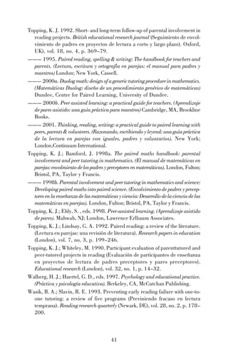 41
Topping, K. J. 1992. Short- and long-term follow-up of parental involvement in
reading projects. British educational research journal (Seguimiento de envol-
vimiento de padres en proyectos de lectura a corto y largo plazo). Oxford,
UK), vol. 18, no. 4, p. 369–79.
——— 1995. Paired reading, spelling & writing: The handbook for teachers and
parents. (Lectura, escritura y ortografía en parejas: el manual para padres y
maestros) London; New York, Cassell.
——— 2000a. Duolog math: design of a generic tutoring procedure in mathematics.
(Matemáticas Duolog: diseño de un procedimiento genérico de matemáticas)
Dundee, Centre for Paired Learning, University of Dundee.
——— 2000b. Peer assisted learning: a practical guide for teachers. (Aprendizaje
de pares asistido: una guía práctica para maestros) Cambridge, MA, Brookline
Books.
——— 2001. Thinking, reading, writing: a practical guide to paired learning with
peers, parents & volunteers. (Razonando, escribiendo y leyend: una guía práctica
de la lectura en parejas con iguales, padres y voluntarios). New York;
London,Continuum International.
Topping, K. J.; Bamford, J. 1998a. The paired maths handbook: parental
involvement and peer tutoring in mathematics. (El manual de matemáticas en
parejas:envolmientodelospadresypreceptoresenmatemáticas). London, Fulton;
Bristol, PA, Taylor y Francis.
——— 1998b. Parental involvement and peer tutoring in mathematics and science:
Developing paired maths into paired science. (Envolvimiento de padres y precep-
tores en la enseñanza de las matemáticas y ciencia: Desarrollo de la ciencia de las
matemáticas en parejas). London, Fulton; Bristol, PA, Taylor y Francis.
Topping, K. J.; Ehly, S. , eds. 1998. Peer-assisted learning. (Aprendizaje asistido
de pares). Mahwah, NJ; London, Lawrence Erlbaum Associates.
Topping, K. J.; Lindsay, G. A. 1992. Paired reading: a review of the literature.
(Lectura en parejas: una revisión de literatura). Research papers in education
(London), vol. 7, no. 3, p. 199–246.
Topping, K. J.; Whiteley, M. 1990. Participant evaluation of parenttutored and
peer-tutored projects in reading (Evaluación de participantes de enseñanza
en proyectos de lectura de padres preceptores y pares preceptores).
Educational research (London), vol. 32, no. 1, p. 14–32.
Walberg, H. J.; Haertel, G. D., eds. 1997. Psychology and educational practice.
(Práctica y psicología educativa). Berkeley, CA, McCutchan Publishing.
Wasik, B. A.; Slavin, R. E. 1993. Preventing early reading failure with one-to-
one tutoring: a review of five programs (Previniendo fracaso en lectura
temprana). Reading research quarterly (Newark, DE), vol. 28, no. 2, p. 178–
200.
 