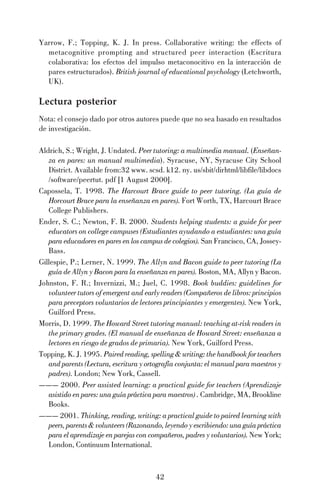 42
Yarrow, F.; Topping, K. J. In press. Collaborative writing: the effects of
metacognitive prompting and structured peer interaction (Escritura
colaborativa: los efectos del impulso metaconocitivo en la interacción de
pares estructurados). British journal of educational psychology (Letchworth,
UK).
Lectura posterior
Nota: el consejo dado por otros autores puede que no sea basado en resultados
de investigación.
Aldrich, S.; Wright, J. Undated. Peer tutoring: a multimedia manual. (Enseñan-
za en pares: un manual multimedia). Syracuse, NY, Syracuse City School
District. Available from:32 www. scsd. k12. ny. us/sbit/dirhtml/libfile/libdocs
/software/peertut. pdf [1 August 2000].
Capossela, T. 1998. The Harcourt Brace guide to peer tutoring. (La guía de
Horcourt Brace para la enseñanza en pares). Fort Worth, TX, Harcourt Brace
College Publishers.
Ender, S. C.; Newton, F. B. 2000. Students helping students: a guide for peer
educators on college campuses (Estudiantes ayudando a estudiantes: una guía
para educadores en pares en los campus de colegios). San Francisco, CA, Jossey-
Bass.
Gillespie, P.; Lerner, N. 1999. The Allyn and Bacon guide to peer tutoring (La
guía de Allyn y Bacon para la enseñanza en pares). Boston, MA, Allyn y Bacon.
Johnston, F. R.; Invernizzi, M.; Juel, C. 1998. Book buddies: guidelines for
volunteer tutors of emergent and early readers (Compañeros de libros: principios
para preceptors voluntarios de lectores principiantes y emergentes). New York,
Guilford Press.
Morris, D. 1999. The Howard Street tutoring manual: teaching at-risk readers in
the primary grades. (El manual de enseñanza de Howard Street: enseñanza a
lectores en riesgo de grados de primaria). New York, Guilford Press.
Topping, K. J. 1995. Paired reading, spelling & writing: the handbook for teachers
and parents (Lectura, escritura y ortografía conjunta: el manual para maestros y
padres). London; New York, Cassell.
——— 2000. Peer assisted learning: a practical guide for teachers (Aprendizaje
asistido en pares: una guía práctica para maestros) . Cambridge, MA, Brookline
Books.
——— 2001. Thinking, reading, writing: a practical guide to paired learning with
peers, parents & volunteers (Razonando, leyendo y escribiendo: una guía práctica
para el aprendizaje en parejas con compañeros, padres y voluntarios). New York;
London, Continuum International.
 