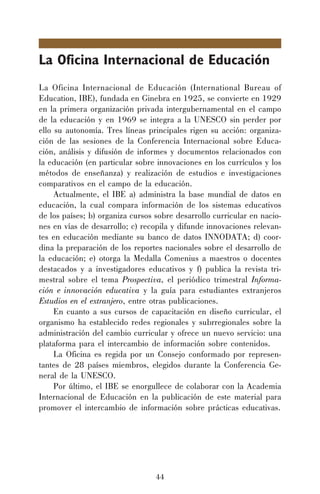 44
La Oficina Internacional de Educación
La Oficina Internacional de Educación (International Bureau of
Education, IBE), fundada en Ginebra en 1925, se convierte en 1929
en la primera organización privada intergubernamental en el campo
de la educación y en 1969 se integra a la UNESCO sin perder por
ello su autonomía. Tres líneas principales rigen su acción: organiza-
ción de las sesiones de la Conferencia Internacional sobre Educa-
ción, análisis y difusión de informes y documentos relacionados con
la educación (en particular sobre innovaciones en los currículos y los
métodos de enseñanza) y realización de estudios e investigaciones
comparativos en el campo de la educación.
Actualmente, el IBE a) administra la base mundial de datos en
educación, la cual compara información de los sistemas educativos
de los países; b) organiza cursos sobre desarrollo curricular en nacio-
nes en vías de desarrollo; c) recopila y difunde innovaciones relevan-
tes en educación mediante su banco de datos INNODATA; d) coor-
dina la preparación de los reportes nacionales sobre el desarrollo de
la educación; e) otorga la Medalla Comenius a maestros o docentes
destacados y a investigadores educativos y f) publica la revista tri-
mestral sobre el tema Prospectiva, el periódico trimestral Informa-
ción e innovación educativa y la guía para estudiantes extranjeros
Estudios en el extranjero, entre otras publicaciones.
En cuanto a sus cursos de capacitación en diseño curricular, el
organismo ha establecido redes regionales y subrregionales sobre la
administración del cambio curricular y ofrece un nuevo servicio: una
plataforma para el intercambio de información sobre contenidos.
La Oficina es regida por un Consejo conformado por represen-
tantes de 28 países miembros, elegidos durante la Conferencia Ge-
neral de la UNESCO.
Por último, el IBE se enorgullece de colaborar con la Academia
Internacional de Educación en la publicación de este material para
promover el intercambio de información sobre prácticas educativas.
 