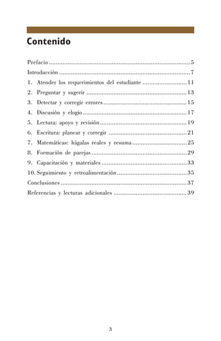 3
Contenido
Prefacio ...................................................................................5
Introducción .............................................................................7
1. Atender los requerimientos del estudiante ..........................11
2. Preguntar y sugerir ...........................................................13
3. Detectar y corregir errores.................................................15
4. Discusión y elogio.............................................................17
5. Lectura: apoyo y revisión...................................................19
6. Escritura: planear y corregir ..............................................21
7. Matemáticas: hágalas reales y resuma................................25
8. Formación de parejas ........................................................29
9. Capacitación y materiales ..................................................33
10. Seguimiento y retroalimentación.........................................35
Conclusiones ..........................................................................37
Referencias y lecturas adicionales ...........................................39
 