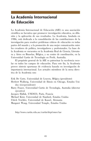 45
La Academia Internacional
de Educación
La Academia Internacional de Educación (AIE) es una asociación
científica no lucrativa que promueve investigación educativa, su difu-
sión y la aplicación de sus resultados. La Academia, fundada en
1986, está dedicada a la consolidación de las contribuciones de la
investigación para resolver problemas críticos de educación en todas
partes del mundo y a la promoción de una mejor comunicación entre
los creadores de política, investigadores y profesionales. La base de
la Academia se encuentra en la Academia Real de Ciencia, Literatu-
ra y Artes en Bruselas, Bélgica, y su centro de coordinación, en la
Universidad Curtin de Tecnología en Perth, Australia.
El propósito general de la AIE es patrocinar la excelencia esco-
lar en todos los campos de educación. Para este fin, la Academia
provee síntesis oportunas de evidencia basada en investigación de
importancia internacional. Los actuales miembros de la mesa direc-
tiva de la Academia son:
Erik De Corte, Universidad de Leuven, Bélgica (presidente)
Herbert Walberg, Universidad de Ilinois en Chicago, Estados Uni-
dos (vicepresidente)
Barry Fraser, Universidad Curtin de Tecnología, Australia (director
ejecutivo)
Jacques Hallak, UNESCO, París, Francia
Michael Kirst, Universidad de Stanford, Estados Unidos
Ulrich Teichler, Universidad de Kassel, Alemania
Margaret Wang, Universidad Temple, Estados Unidos
http://www.curtin.edu.au./curtin/dept/smec/iae
 
