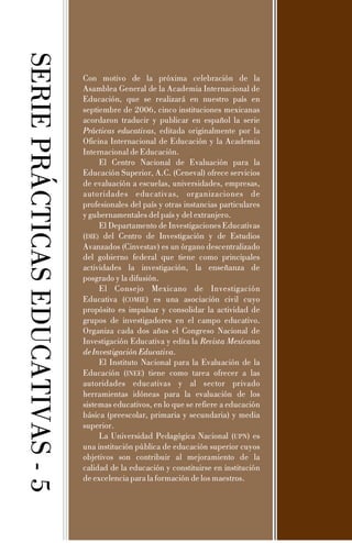 SERIEPRÁCTICASEDUCATIVAS-5
Con motivo de la próxima celebración de la
Asamblea General de la Academia Internacional de
Educación, que se realizará en nuestro país en
septiembre de 2006, cinco instituciones mexicanas
acordaron traducir y publicar en español la serie
, editada originalmente por la
Oficina Internacional de Educación y la Academia
Internacional de Educación.
El Centro Nacional de Evaluación para la
Educación Superior, A.C. (Ceneval) ofrece servicios
de evaluación a escuelas, universidades, empresas,
autoridades educativas, organizaciones de
profesionales del país y otras instancias particulares
y gubernamentales del país y del extranjero.
El Departamento de Investigaciones Educativas
( del Centro de Investigación y de Estudios
Avanzados (Cinvestav) es un órgano descentralizado
del gobierno federal que tiene como principales
actividades la investigación, la enseñanza de
posgrado y la difusión.
El Consejo Mexicano de Investigación
Educativa ( ) es una asociación civil cuyo
propósito es impulsar y consolidar la actividad de
grupos de investigadores en el campo educativo.
Organiza cada dos años el Congreso Nacional de
Investigación Educativa y edita la
.
El Instituto Nacional para la Evaluación de la
Educación ( ) tiene como tarea ofrecer a las
autoridades educativas y al sector privado
herramientas idóneas para la evaluación de los
sistemas educativos, en lo que se refiere a educación
básica (preescolar, primaria y secundaria) y media
superior.
La Universidad Pedagógica Nacional ( ) es
una institución pública de educación superior cuyos
objetivos son contribuir al mejoramiento de la
calidad de la educación y constituirse en institución
de excelencia para la formación de los maestros.
Prácticas educativas
Revista Mexicana
deInvestigaciónEducativa
DIE
UPN
)
COMIE
INEE
 