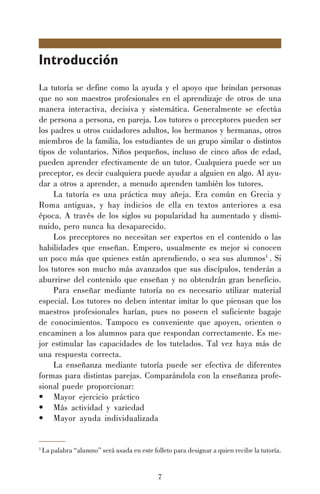7
Introducción
La tutoría se define como la ayuda y el apoyo que brindan personas
que no son maestros profesionales en el aprendizaje de otros de una
manera interactiva, decisiva y sistemática. Generalmente se efectúa
de persona a persona, en pareja. Los tutores o preceptores pueden ser
los padres u otros cuidadores adultos, los hermanos y hermanas, otros
miembros de la familia, los estudiantes de un grupo similar o distintos
tipos de voluntarios. Niños pequeños, incluso de cinco años de edad,
pueden aprender efectivamente de un tutor. Cualquiera puede ser un
preceptor, es decir cualquiera puede ayudar a alguien en algo. Al ayu-
dar a otros a aprender, a menudo aprenden también los tutores.
La tutoría es una práctica muy añeja. Era común en Grecia y
Roma antiguas, y hay indicios de ella en textos anteriores a esa
época. A través de los siglos su popularidad ha aumentado y dismi-
nuido, pero nunca ha desaparecido.
Los preceptores no necesitan ser expertos en el contenido o las
habilidades que enseñan. Empero, usualmente es mejor si conocen
un poco más que quienes están aprendiendo, o sea sus alumnos1
. Si
los tutores son mucho más avanzados que sus discípulos, tenderán a
aburrirse del contenido que enseñan y no obtendrán gran beneficio.
Para enseñar mediante tutoría no es necesario utilizar material
especial. Los tutores no deben intentar imitar lo que piensan que los
maestros profesionales harían, pues no poseen el suficiente bagaje
de conocimientos. Tampoco es conveniente que apoyen, orienten o
encaminen a los alumnos para que respondan correctamente. Es me-
jor estimular las capacidades de los tutelados. Tal vez haya más de
una respuesta correcta.
La enseñanza mediante tutoría puede ser efectiva de diferentes
formas para distintas parejas. Comparándola con la enseñanza profe-
sional puede proporcionar:
• Mayor ejercicio práctico
• Más actividad y variedad
• Mayor ayuda individualizada
1
La palabra “alumno” será usada en este folleto para designar a quien recibe la tutoría.
 