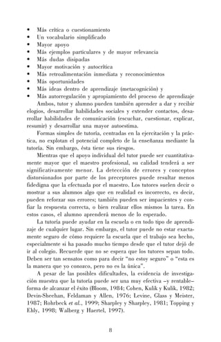 8
• Más crítica o cuestionamiento
• Un vocabulario simplificado
• Mayor apoyo
• Más ejemplos particulares y de mayor relevancia
• Más dudas disipadas
• Mayor motivación y autocrítica
• Más retroalimentación inmediata y reconocimientos
• Más oportunidades
• Más ideas dentro de aprendizaje (metacognición) y
• Más autorregulación y apropiamiento del proceso de aprendizaje
Ambos, tutor y alumno pueden también aprender a dar y recibir
elogios, desarrollar habilidades sociales y extender contactos, desa-
rrollar habilidades de comunicación (escuchar, cuestionar, explicar,
resumir) y desarrollar una mayor autoestima.
Formas simples de tutoría, centradas en la ejercitación y la prác-
tica, no explotan el potencial completo de la enseñanza mediante la
tutoría. Sin embargo, ésta tiene sus riesgos.
Mientras que el apoyo individual del tutor puede ser cuantitativa-
mente mayor que el maestro profesional, su calidad tenderá a ser
significativamente menor. La detección de errores y conceptos
distorsionados por parte de los preceptores puede resultar menos
fidedigna que la efectuada por el maestro. Los tutores suelen decir o
mostrar a sus alumnos algo que en realidad es incorrecto, es decir,
pueden reforzar sus errores; también pueden ser impacientes y con-
fiar la respuesta correcta, o bien realizar ellos mismos la tarea. En
estos casos, el alumno aprenderá menos de lo esperado.
La tutoría puede ayudar en la escuela o en todo tipo de aprendi-
zaje de cualquier lugar. Sin embargo, el tutor puede no estar exacta-
mente seguro de cómo requiere la escuela que el trabajo sea hecho,
especialmente si ha pasado mucho tiempo desde que el tutor dejó de
ir al colegio. Recuerde que no se espera que los tutores sepan todo.
Deben ser tan sensatos como para decir “no estoy seguro” o “esta es
la manera que yo conozco, pero no es la única”.
A pesar de las posibles dificultades, la evidencia de investiga-
ción muestra que la tutoría puede ser una muy efectiva –y rentable–
forma de alcanzar el éxito (Bloom, 1984; Cohen, Kulik y Kulik, 1982;
Devin-Sheehan, Feldaman y Allen, 1976; Levine, Glass y Meister,
1987; Rohrbeck et al., 1999; Sharpley y Sharpley, 1981; Topping y
Ehly, 1998; Walberg y Haertel, 1997).
 