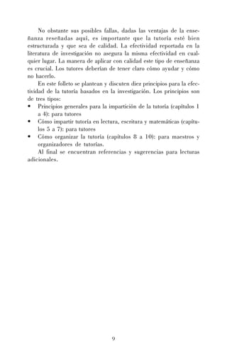 9
No obstante sus posibles fallas, dadas las ventajas de la ense-
ñanza reseñadas aquí, es importante que la tutoría esté bien
estructurada y que sea de calidad. La efectividad reportada en la
literatura de investigación no asegura la misma efectividad en cual-
quier lugar. La manera de aplicar con calidad este tipo de enseñanza
es crucial. Los tutores deberían de tener claro cómo ayudar y cómo
no hacerlo.
En este folleto se plantean y discuten diez principios para la efec-
tividad de la tutoría basados en la investigación. Los principios son
de tres tipos:
• Principios generales para la impartición de la tutoría (capítulos 1
a 4): para tutores
• Cómo impartir tutoría en lectura, escritura y matemáticas (capítu-
los 5 a 7): para tutores
• Cómo organizar la tutoría (capítulos 8 a 10): para maestros y
organizadores de tutorías.
Al final se encuentran referencias y sugerencias para lecturas
adicionales.
 