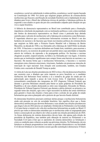 2
econômica e social em substituição à ordem política, econômica e social vigente baseada
na Constituição de 1988. Foi assim que surgiram grupos políticos de extrema-direita
neofascistas que buscam a purificação da sociedade brasileira com a implantação de uma
ditadura para livrar o Brasil das influências tóxicas de partidos e lideranças políticas de
esquerda e seus aliados os quais são por eles considerados culpados pela situação em que
vive a nação brasileira.
A falência da democracia representativa no Brasil tem contribuido para a frustração,
impotência e desilusão da população com as instituições políticas e com a dura realidade
dos limites da democracia representativa no Brasil como é praticada hoje abrindo
caminho para o advento do neofascismo sob a liderança de aventureiros como Bolsonaro.
É importante observar que o neofascismo bolsonarista existente no Brasil é um dos
herdeiros do nazismo e do fascismo que foram movimentos políticos de extrema-direita
que surgiram na Itália após a Primeira Guerra Mundial sob a liderança de Benito
Mussolini, na década de 1920, e na Alemanha sob a liderança de Adolf Hitler na década
de 1930. O fascismo e o nazismo defendiam um Estado forte, totalitário, para encarnar o
espírito do povo, no exercício do poder por um partido único cuja autoridade se impunha
através da violência, da repressão e da propaganda política. Os fascistas e nazistas
chegaram ao poder, respectivamente, na Itália e na Alemanha por vias legais. A história
mostra que as instituições republicanas nem sempre foram uma barreira ao nazismo e ao
fascismo. Da mesma forma que o neofascismo bolsonarista, o fascismo e o nazismo
emergiram como clamores emocionais, irracionais, fundados em promessas másculas de
renovação do vigor nacional. Esta situação está acontecendo, também, nos Estados
Unidos com a ascensão de Donald Trump ao poder.
A vitória de Lula nas eleições presidenciais de 2022 evitou o fim da democracia brasileira
que ocorreria com a ditadura que seria imposta ao povo brasileiro se o candidato
neofascista Jair Bolsonaro fosse reeleito e se a tentativa de golpe de estado por ele
patrocinado para impedir a posse de Lula tivesse êxito. É importante destacar a
extraordinária contribuição dos integrantes do STF (Supremo Tribunal Federal) que
durante o governo Bolsonaro atuaram para barrar as ações golpistas do Presidente da
República e de seus aliados destacando-se entre seus integrantes Alexandre de Morais,
Presidente do Tribunal Superior Eleitoral, que durante o pleito eleitoral, no primeiro e no
segundo turno das eleições, agiu com o rigor necessário na defesa das urnas eletrônicas
para garantir a lisura das eleições e lutou para evitar a eclosão de um golpe de estado
bolsonarista que estava planejado sob o pretexto de que haveria fraude eleitoral.
Os democratas brasileiros precisam continuar alertas porque o neofascismo bolsonarista
ainda está presente no seio da sociedade brasileira. Isto significa dizer que a frente
democrática antifascista que derrotou Bolsonaro e seus aliados nas eleições presidenciais
que elegeu Lula em 2022 precisa ser ampliada e fortalecida no Parlamento e na Sociedade
Civil para barrar a tentativa de volta dos neofascistas bolsonaristas ao poder no Brasil. É
preciso que todos os democratas entendam que os neofascistas estão se reagrupando para
tentar a consecução de seu objetivo de voltar ao poder nas eleições presidenciais de 2026.
As forças defensoras do sistema democrático devem lutar, não apenas pela eleição do
presidente da República, mas também pela obtenção de maioria no Parlamento e na
Sociedade Civil para evitar que os oponentes do sistema democrático se fortaleçam e
criem as condições para voltarem ao poder nas próximas eleições. No Parlamento, devem
fortalecer as alianças programáticas com todos os partidos democráticos e na Sociedade
Civil devem fortalecer os movimentos sociais que dão sustentação à democracia. O futuro
 