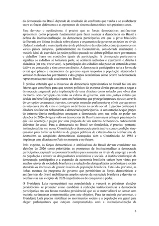 3
da democracia no Brasil depende do resultado do confronto que venha a se estabelecer
entre as forças defensoras e as oponentes do sistema democrático nos próximos anos.
Para derrotar o neofascismo, é preciso que as forças democráticas antifascistas
apresentem como proposta fundamental para fazer avançar a democracia no Brasil a
defesa da institucionalização da democracia participativa em que o povo brasileiro
deliberaria em última instância sobre planos e orçamentos de governo em todos os níveis
(federal, estadual e municipal) através de plebiscito e de referendo, como já acontece em
vários países europeus, particularmente na Escandinávia, considerada atualmente o
modelo ideal do exercício do poder político pautado no debate público entre governantes
e cidadãos livres em condições iguais de participação. A democracia participativa
significa os cidadãos se tornarem parte, se sentirem incluídos e exercerem o direito à
cidadania (ter vez, voz e voto). A participação dos cidadãos não pode ser entendida como
dádiva ou concessão e sim como um direito. A democracia participativa seria a forma de
evitar que planos e orçamentos de governo sejam impostos à população atendendo à
vontade exclusiva dos governantes e dos grupos econômicos como ocorre na democracia
representativa praticada atualmente no Brasil.
É preciso entender que o insucesso da democracia representativa no Brasil foi um dos
fatores que contribuiu para que setores políticos de extrema-direita passassem a negar a
democracia pugnando pela implantação de uma ditadura como solução para obter dias
melhores, sem corrupção em todas as esferas do governo, sem uma justiça elitista que
decida em benefício próprio e sem um Parlamento que protege interesses escusos através
de corruptos orçamentos secretos, corruptas emendas parlamentares e leis que garantem
os interesses dos de cima e castigam os de baixo na escala social. É preciso contrapor à
ditadura neofascista bolsonarista a democracia participativa. A constatação de que grupos
de extrema-direita neofascistas ameaçam a democracia com sua volta ao poder nas
eleições de 2026 obriga a todos os democratas do Brasil a somarem esforços para impedir
que isto aconteça e pugne por uma proposta de um sistema democrático radicalmente
diferente do atual. Para a democracia no Brasil ser fortalecida, é preciso, portanto,
institucionalizar em nossa Constituição a democracia participativa como condição sine-
qua-non para barrar as tentativas de grupos políticos de extrema-direita neofascistas de
destruírem as conquistas democráticas alcançadas com a Constituição de 1988 e
implantar uma ditadura no País no presente e no futuro.
Pelo exposto, as forças democráticas e antifascistas do Brasil devem considerar nas
eleições de 2026 como prioritárias as promessas de institucionalizar a democracia
participativa, expandir a economia brasileira para aumentar os níveis de emprego e renda
da população e reduzir as desigualdades econômicas e sociais. A institucionalização da
democracia participativa e a expansão da economia brasileira seriam bem vistas por
amplos setores da sociedade brasileira e a redução das desigualdades econômicas e sociais
atenderia os interesses da grande maioria da população brasileira. Estas são, portanto, as
linhas mestras do programa de governo que permitiriam às forças democráticas e
antifascistas do Brasil mobilizarem amplos setores da sociedade brasileira e derrotar os
neofascistas nas eleições de 2026 impedindo-os de conquistar o poder.
O Presidente Lula reconquistará sua popularidade e vencerá as próximas eleições
presidenciais se prometer como candidato à reeleição institucionalizar a democracia
participativa em seu futuro mandato presidencial que só se materializará se contar com
maioria parlamentar comprometida com este objetivo. Para ter maioria parlamentar, o
Presidente Lula precisa mobilizar os movimentos sociais e a população em geral para
eleger parlamentares que estejam comprometidos com a institucionalização da
 