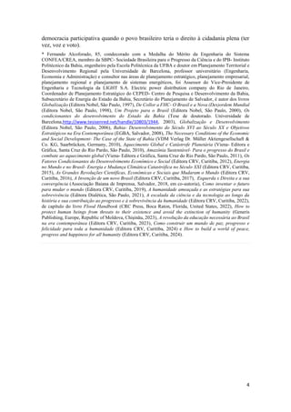 4
democracia participativa quando o povo brasileiro teria o direito à cidadania plena (ter
vez, voz e voto).
* Fernando Alcoforado, 85, condecorado com a Medalha do Mérito da Engenharia do Sistema
CONFEA/CREA, membro da SBPC- Sociedade Brasileira para o Progresso da Ciência e do IPB- Instituto
Politécnico da Bahia, engenheiro pela Escola Politécnica da UFBA e doutor em Planejamento Territorial e
Desenvolvimento Regional pela Universidade de Barcelona, professor universitário (Engenharia,
Economia e Administração) e consultor nas áreas de planejamento estratégico, planejamento empresarial,
planejamento regional e planejamento de sistemas energéticos, foi Assessor do Vice-Presidente de
Engenharia e Tecnologia da LIGHT S.A. Electric power distribution company do Rio de Janeiro,
Coordenador de Planejamento Estratégico do CEPED- Centro de Pesquisa e Desenvolvimento da Bahia,
Subsecretário de Energia do Estado da Bahia, Secretário do Planejamento de Salvador, é autor dos livros
Globalização (Editora Nobel, São Paulo, 1997), De Collor a FHC- O Brasil e a Nova (Des)ordem Mundial
(Editora Nobel, São Paulo, 1998), Um Projeto para o Brasil (Editora Nobel, São Paulo, 2000), Os
condicionantes do desenvolvimento do Estado da Bahia (Tese de doutorado. Universidade de
Barcelona,http://www.tesisenred.net/handle/10803/1944, 2003), Globalização e Desenvolvimento
(Editora Nobel, São Paulo, 2006), Bahia- Desenvolvimento do Século XVI ao Século XX e Objetivos
Estratégicos na Era Contemporânea (EGBA, Salvador, 2008), The Necessary Conditions of the Economic
and Social Development- The Case of the State of Bahia (VDM Verlag Dr. Müller Aktiengesellschaft &
Co. KG, Saarbrücken, Germany, 2010), Aquecimento Global e Catástrofe Planetária (Viena- Editora e
Gráfica, Santa Cruz do Rio Pardo, São Paulo, 2010), Amazônia Sustentável- Para o progresso do Brasil e
combate ao aquecimento global (Viena- Editora e Gráfica, Santa Cruz do Rio Pardo, São Paulo, 2011), Os
Fatores Condicionantes do Desenvolvimento Econômico e Social (Editora CRV, Curitiba, 2012), Energia
no Mundo e no Brasil- Energia e Mudança Climática Catastrófica no Século XXI (Editora CRV, Curitiba,
2015), As Grandes Revoluções Científicas, Econômicas e Sociais que Mudaram o Mundo (Editora CRV,
Curitiba, 2016), A Invenção de um novo Brasil (Editora CRV, Curitiba, 2017), Esquerda x Direita e a sua
convergência (Associação Baiana de Imprensa, Salvador, 2018, em co-autoria), Como inventar o futuro
para mudar o mundo (Editora CRV, Curitiba, 2019), A humanidade ameaçada e as estratégias para sua
sobrevivência (Editora Dialética, São Paulo, 2021), A escalada da ciência e da tecnologia ao longo da
história e sua contribuição ao progresso e à sobrevivência da humanidade (Editora CRV, Curitiba, 2022),
de capítulo do livro Flood Handbook (CRC Press, Boca Raton, Florida, United States, 2022), How to
protect human beings from threats to their existence and avoid the extinction of humanity (Generis
Publishing, Europe, Republic of Moldova, Chișinău, 2023), A revolução da educação necessária ao Brasil
na era contemporânea (Editora CRV, Curitiba, 2023), Como construir um mundo de paz, progresso e
felicidade para toda a humanidade (Editora CRV, Curitiba, 2024) e How to build a world of peace,
progress and happiness for all humanity (Editora CRV, Curitiba, 2024).
 
