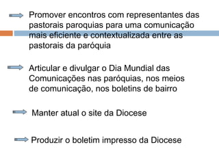 Promover encontros com representantes das
pastorais paroquias para uma comunicação
mais eficiente e contextualizada entre as
pastorais da paróquia
Articular e divulgar o Dia Mundial das
Comunicações nas paróquias, nos meios
de comunicação, nos boletins de bairro
Manter atual o site da Diocese
Produzir o boletim impresso da Diocese
 