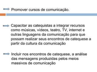 Promover cursos de comunicação.
Capacitar as catequistas a integrar recursos
como músicas, vídeos, teatro, TV, internet e
outras linguagens da comunicação para que
possam realizar seus encontros de catequese a
partir da cultura da comunicação
Incluir nos encontros de catequese, a análise
das mensagens produzidas pelos meios
massivos de comunicação
 