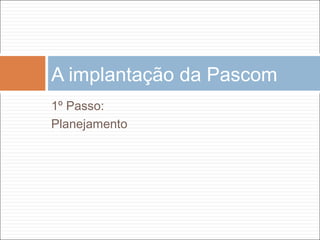 1º Passo:
Planejamento
A implantação da Pascom
 