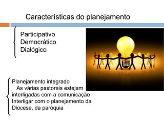Características do planejamento
Participativo
Democrático
Dialógico
Planejamento integrado
As várias pastorais estejam
interligadas com a comunicação
Interligar com o planejamento da
Diocese, da paróquia
 