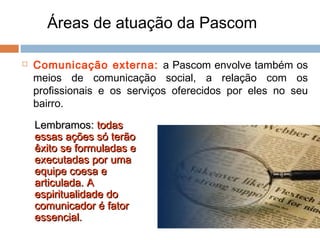 Áreas de atuação da Pascom
 Comunicação externa: a Pascom envolve também os
meios de comunicação social, a relação com os
profissionais e os serviços oferecidos por eles no seu
bairro.
Lembramos:Lembramos: todastodas
essas ações só terãoessas ações só terão
êxito se formuladas eêxito se formuladas e
executadas por umaexecutadas por uma
equipe coesa eequipe coesa e
articulada. Aarticulada. A
espiritualidade doespiritualidade do
comunicador é fatorcomunicador é fator
essencial.essencial.
 