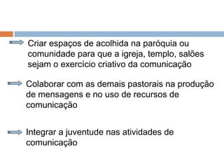 Criar espaços de acolhida na paróquia ou
comunidade para que a igreja, templo, salões
sejam o exercício criativo da comunicação
Colaborar com as demais pastorais na produção
de mensagens e no uso de recursos de
comunicação
Integrar a juventude nas atividades de
comunicação
 
