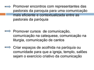 Promover encontros com representantes das
pastorais da paroquia para uma comunicação
mais eficiente e contextualizada entre as
pastorais da paróquia
Promover cursos de comunicação,
comunicação na catequese, comunicação na
liturgia, comunicação de cantos
Criar espaços de acolhida na paróquia ou
comunidade para que a igreja, templo, salões
sejam o exercício criativo da comunicação
 