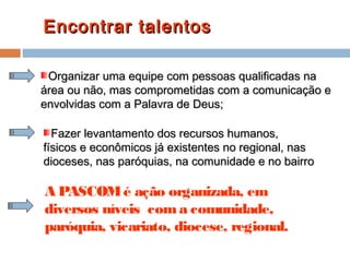 Encontrar talentosEncontrar talentos
A PASCOMé ação organizada, em
diversos níveis coma comunidade,
paróquia, vicariato, diocese, regional.
Organizar uma equipe com pessoas qualificadas naOrganizar uma equipe com pessoas qualificadas na
área ou não, mas comprometidas com a comunicação eárea ou não, mas comprometidas com a comunicação e
envolvidas com a Palavra de Deus;envolvidas com a Palavra de Deus;
Fazer levantamento dos recursos humanos,Fazer levantamento dos recursos humanos,
físicos e econômicos já existentes no regional, nasfísicos e econômicos já existentes no regional, nas
dioceses, nas paróquias, na comunidade e no bairrodioceses, nas paróquias, na comunidade e no bairro
 
